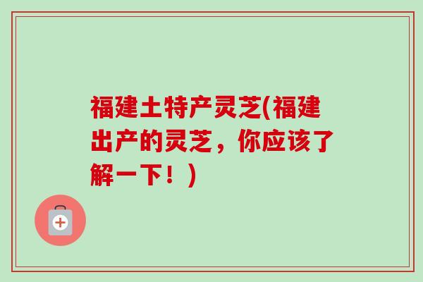 福建土特产灵芝(福建出产的灵芝,你应该了解一下!)-第1张图片-卓越灵芝孢子粉 福建土特产灵芝(福建出产的灵芝,你应该了解一下!)-第1张图片-卓越灵芝孢子粉