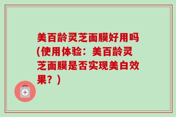 美百龄灵芝面膜好用吗(使用体验:美百龄灵芝面膜是否实现美白效果?)-第1张图片-卓越灵芝孢子粉 美百龄灵芝面膜好用吗(使用体验:美百龄灵芝面膜是否实现美白效果?)-第1张图片-卓越灵芝孢子粉