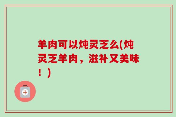 羊肉可以炖灵芝么(炖灵芝羊肉,滋补又美味!)-第1张图片-卓越灵芝孢子粉 羊肉可以炖灵芝么(炖灵芝羊肉,滋补又美味!)-第1张图片-卓越灵芝孢子粉
