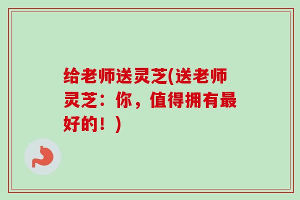 给老师送灵芝(送老师灵芝:你,值得拥有最好的!)-第1张图片-卓越灵芝孢子粉 给老师送灵芝(送老师灵芝:你,值得拥有最好的!)-第1张图片-卓越灵芝孢子粉