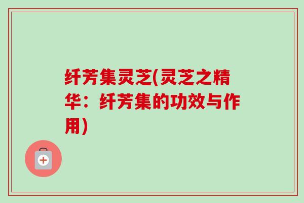 纤芳集灵芝(灵芝之精华:纤芳集的功效与作用)-第1张图片-卓越灵芝孢子粉 纤芳集灵芝(灵芝之精华:纤芳集的功效与作用)-第1张图片-卓越灵芝孢子粉