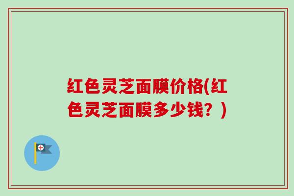 红色灵芝面膜价格(红色灵芝面膜多少钱?)-第1张图片-卓越灵芝孢子粉 红色灵芝面膜价格(红色灵芝面膜多少钱?)-第1张图片-卓越灵芝孢子粉