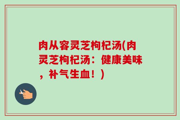 肉从容灵芝枸杞汤(肉灵芝枸杞汤:健康美味,补气生血!)-第1张图片-卓越灵芝孢子粉 肉从容灵芝枸杞汤(肉灵芝枸杞汤:健康美味,补气生血!)-第1张图片-卓越灵芝孢子粉