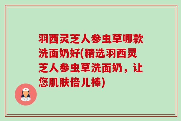 羽西灵芝人参虫草哪款洗面奶好(精选羽西灵芝人参虫草洗面奶,让您肌肤倍儿棒)-第1张图片-卓越灵芝孢子粉 羽西灵芝人参虫草哪款洗面奶好(精选羽西灵芝人参虫草洗面奶,让您肌肤倍儿棒)-第1张图片-卓越灵芝孢子粉