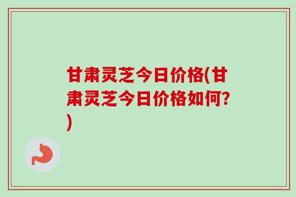 甘肃灵芝今日价格(甘肃灵芝今日价格如何?)-第1张图片-卓越灵芝孢子粉 甘肃灵芝今日价格(甘肃灵芝今日价格如何?)-第1张图片-卓越灵芝孢子粉