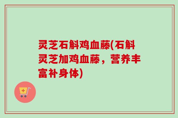 灵芝石斛鸡血藤(石斛灵芝加鸡血藤,营养丰富补身体)-第1张图片-卓越灵芝孢子粉 灵芝石斛鸡血藤(石斛灵芝加鸡血藤,营养丰富补身体)-第1张图片-卓越灵芝孢子粉