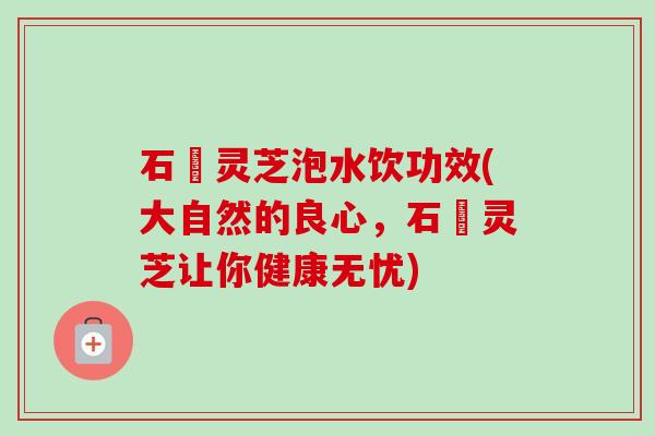 石觓灵芝泡水饮功效(大自然的良心，石觓灵芝让你健康无忧)-第1张图片-卓越灵芝孢子粉