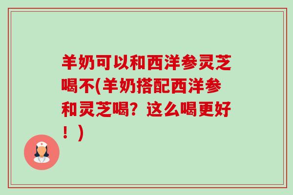 羊奶可以和西洋参灵芝喝不(羊奶搭配西洋参和灵芝喝？这么喝更好！)-第1张图片-卓越灵芝孢子粉