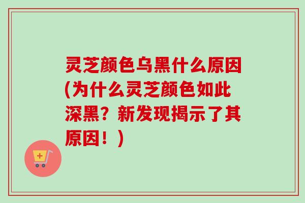 灵芝颜色乌黑什么原因(为什么灵芝颜色如此深黑?新发现揭示了其原因!)-第1张图片-卓越灵芝孢子粉 灵芝颜色乌黑什么原因(为什么灵芝颜色如此深黑?新发现揭示了其原因!)-第1张图片-卓越灵芝孢子粉