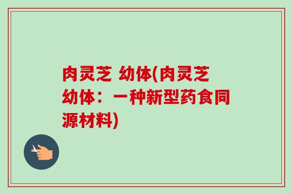 肉灵芝 幼体(肉灵芝幼体:一种新型药食同源材料)-第1张图片-卓越灵芝孢子粉 肉灵芝 幼体(肉灵芝幼体:一种新型药食同源材料)-第1张图片-卓越灵芝孢子粉