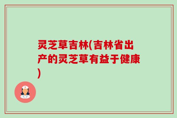 灵芝草吉林(吉林省出产的灵芝草有益于健康)-第1张图片-卓越灵芝孢子粉