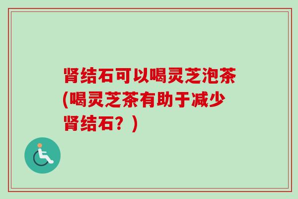 肾结石可以喝灵芝泡茶(喝灵芝茶有助于减少肾结石?)-第1张图片-卓越灵芝孢子粉 肾结石可以喝灵芝泡茶(喝灵芝茶有助于减少肾结石?)-第1张图片-卓越灵芝孢子粉