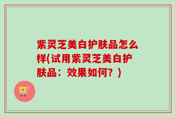 紫灵芝美白护肤品怎么样(试用紫灵芝美白护肤品:效果如何?)-第1张图片-卓越灵芝孢子粉 紫灵芝美白护肤品怎么样(试用紫灵芝美白护肤品:效果如何?)-第1张图片-卓越灵芝孢子粉