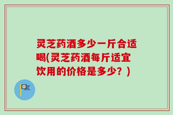 灵芝药酒多少一斤合适喝(灵芝药酒每斤适宜饮用的价格是多少?)-第1张图片-卓越灵芝孢子粉 灵芝药酒多少一斤合适喝(灵芝药酒每斤适宜饮用的价格是多少?)-第1张图片-卓越灵芝孢子粉