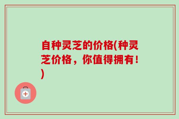 自种灵芝的价格(种灵芝价格,你值得拥有!)-第1张图片-卓越灵芝孢子粉 自种灵芝的价格(种灵芝价格,你值得拥有!)-第1张图片-卓越灵芝孢子粉