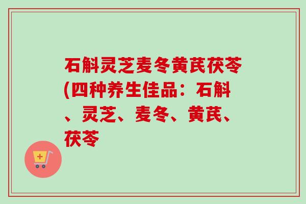 石斛灵芝麦冬黄芪茯苓(四种养生佳品：石斛、灵芝、麦冬、黄芪、茯苓-第1张图片-卓越灵芝孢子粉