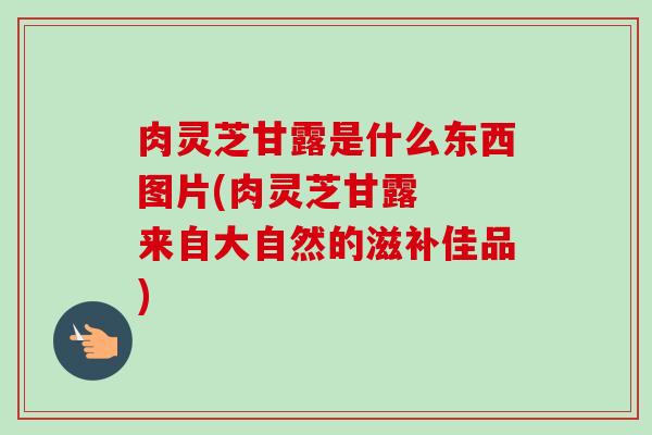 肉灵芝甘露是什么东西图片(肉灵芝甘露 来自大自然的滋补佳品)-第1张图片-卓越灵芝孢子粉 肉灵芝甘露是什么东西图片(肉灵芝甘露 来自大自然的滋补佳品)-第1张图片-卓越灵芝孢子粉