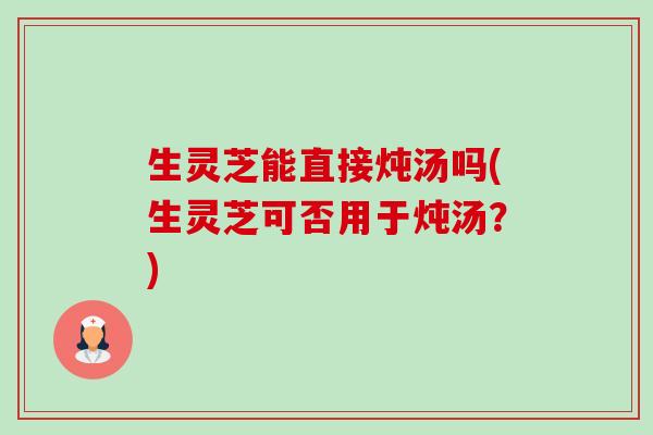 生灵芝能直接炖汤吗(生灵芝可否用于炖汤？)-第1张图片-卓越灵芝孢子粉