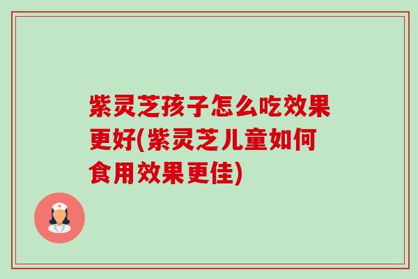 紫灵芝孩子怎么吃效果更好(紫灵芝儿童如何食用效果更佳)-第1张图片-卓越灵芝孢子粉
