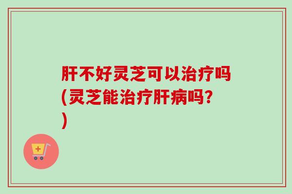 肝不好灵芝可以治疗吗(灵芝能治疗肝病吗?)-第1张图片-卓越灵芝孢子粉 肝不好灵芝可以治疗吗(灵芝能治疗肝病吗?)-第1张图片-卓越灵芝孢子粉