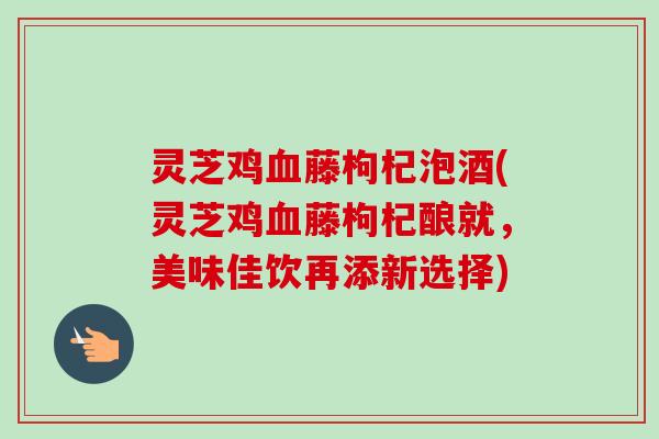 灵芝鸡血藤枸杞泡酒(灵芝鸡血藤枸杞酿就,美味佳饮再添新选择)-第1张图片-卓越灵芝孢子粉 灵芝鸡血藤枸杞泡酒(灵芝鸡血藤枸杞酿就,美味佳饮再添新选择)-第1张图片-卓越灵芝孢子粉