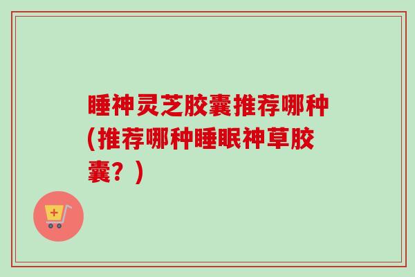 睡神灵芝胶囊推荐哪种(推荐哪种睡眠神草胶囊?)-第1张图片-卓越灵芝孢子粉 睡神灵芝胶囊推荐哪种(推荐哪种睡眠神草胶囊?)-第1张图片-卓越灵芝孢子粉