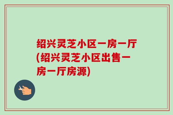 绍兴灵芝小区一房一厅(绍兴灵芝小区出售一房一厅房源)-第1张图片-卓越灵芝孢子粉 绍兴灵芝小区一房一厅(绍兴灵芝小区出售一房一厅房源)-第1张图片-卓越灵芝孢子粉