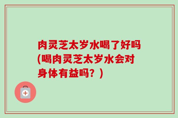 肉灵芝太岁水喝了好吗(喝肉灵芝太岁水会对身体有益吗?)-第1张图片-卓越灵芝孢子粉 肉灵芝太岁水喝了好吗(喝肉灵芝太岁水会对身体有益吗?)-第1张图片-卓越灵芝孢子粉