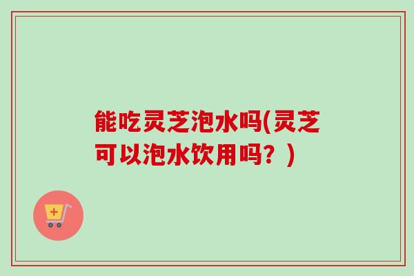 能吃灵芝泡水吗(灵芝可以泡水饮用吗?)-第1张图片-卓越灵芝孢子粉 能吃灵芝泡水吗(灵芝可以泡水饮用吗?)-第1张图片-卓越灵芝孢子粉