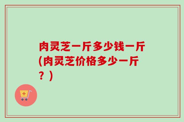 肉灵芝一斤多少钱一斤(肉灵芝价格多少一斤?)-第1张图片-卓越灵芝孢子粉 肉灵芝一斤多少钱一斤(肉灵芝价格多少一斤?)-第1张图片-卓越灵芝孢子粉