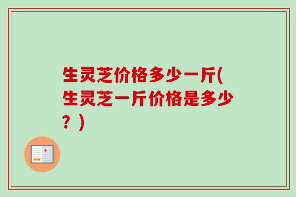 生灵芝价格多少一斤(生灵芝一斤价格是多少?)-第1张图片-卓越灵芝孢子粉 生灵芝价格多少一斤(生灵芝一斤价格是多少?)-第1张图片-卓越灵芝孢子粉