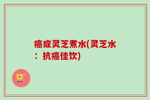 癌症灵芝煮水(灵芝水：抗癌佳饮)-第1张图片-卓越灵芝孢子粉