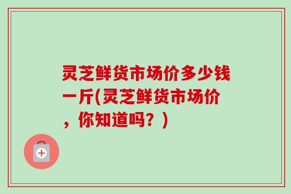 灵芝鲜货市场价多少钱一斤(灵芝鲜货市场价,你知道吗?)-第1张图片-卓越灵芝孢子粉 灵芝鲜货市场价多少钱一斤(灵芝鲜货市场价,你知道吗?)-第1张图片-卓越灵芝孢子粉