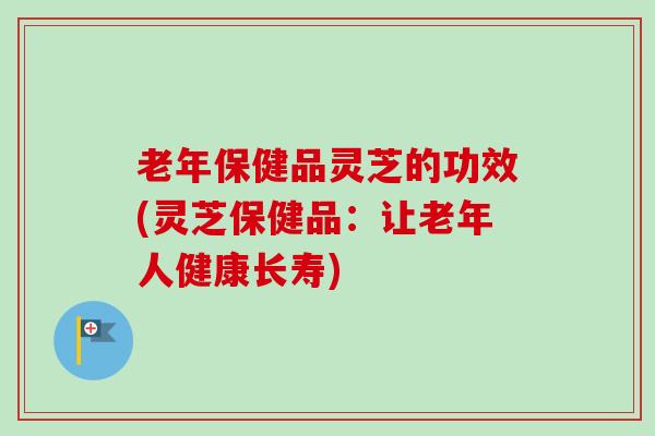 老年保健品灵芝的功效(灵芝保健品:让老年人健康长寿)-第1张图片-卓越灵芝孢子粉 老年保健品灵芝的功效(灵芝保健品:让老年人健康长寿)-第1张图片-卓越灵芝孢子粉