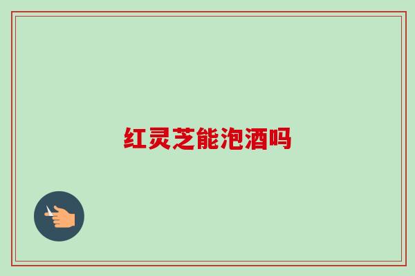 红灵芝能泡酒吗-第1张图片-卓越灵芝孢子粉