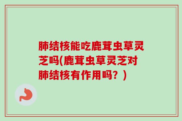 肺结核能吃鹿茸虫草灵芝吗(鹿茸虫草灵芝对肺结核有作用吗？)-第1张图片-卓越灵芝孢子粉