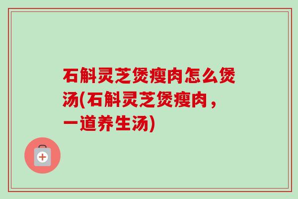 石斛灵芝煲瘦肉怎么煲汤(石斛灵芝煲瘦肉,一道养生汤)-第1张图片-卓越灵芝孢子粉 石斛灵芝煲瘦肉怎么煲汤(石斛灵芝煲瘦肉,一道养生汤)-第1张图片-卓越灵芝孢子粉