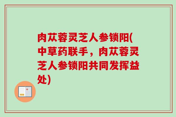肉苁蓉灵芝人参锁阳(中草药联手,肉苁蓉灵芝人参锁阳共同发挥益处)-第1张图片-卓越灵芝孢子粉 肉苁蓉灵芝人参锁阳(中草药联手,肉苁蓉灵芝人参锁阳共同发挥益处)-第1张图片-卓越灵芝孢子粉