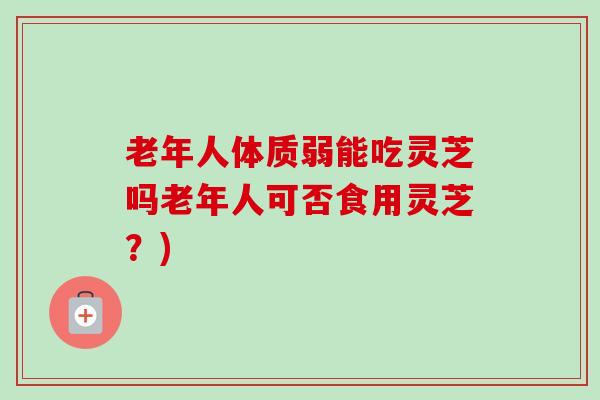 老年人体质弱能吃灵芝吗老年人可否食用灵芝？)-第1张图片-卓越灵芝孢子粉