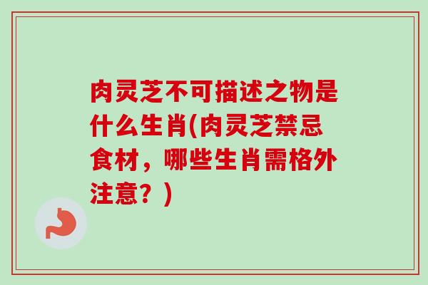 肉灵芝不可描述之物是什么生肖(肉灵芝禁忌食材,哪些生肖需格外注意?)-第1张图片-卓越灵芝孢子粉 肉灵芝不可描述之物是什么生肖(肉灵芝禁忌食材,哪些生肖需格外注意?)-第1张图片-卓越灵芝孢子粉