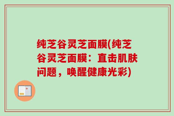 纯芝谷灵芝面膜(纯芝谷灵芝面膜：直击肌肤问题，唤醒健康光彩)-第1张图片-卓越灵芝孢子粉