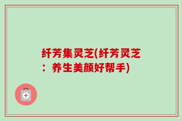 纤芳集灵芝(纤芳灵芝:养生美颜好帮手)-第1张图片-卓越灵芝孢子粉 纤芳集灵芝(纤芳灵芝:养生美颜好帮手)-第1张图片-卓越灵芝孢子粉