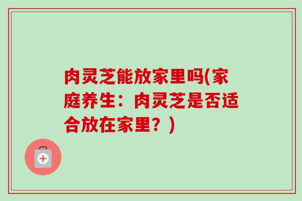 肉灵芝能放家里吗(家庭养生:肉灵芝是否适合放在家里?)-第1张图片-卓越灵芝孢子粉 肉灵芝能放家里吗(家庭养生:肉灵芝是否适合放在家里?)-第1张图片-卓越灵芝孢子粉