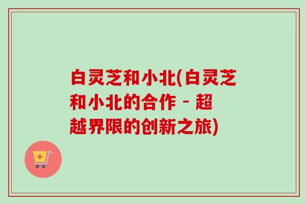 白灵芝和小北(白灵芝和小北的合作 - 超越界限的创新之旅)-第1张图片-卓越灵芝孢子粉