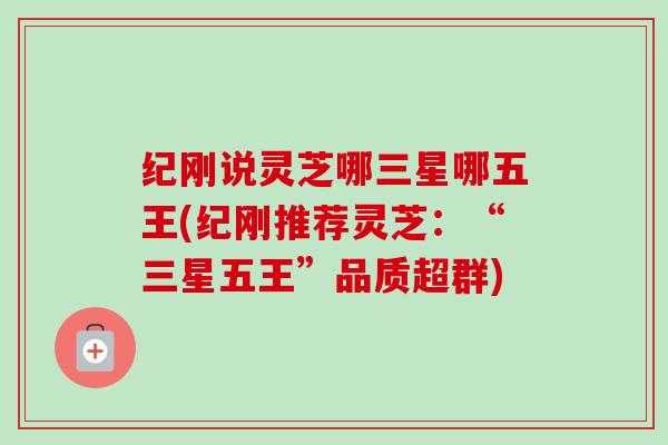 纪刚说灵芝哪三星哪五王(纪刚推荐灵芝:“三星五王”品质超群)-第1张图片-卓越灵芝孢子粉 纪刚说灵芝哪三星哪五王(纪刚推荐灵芝:“三星五王”品质超群)-第1张图片-卓越灵芝孢子粉