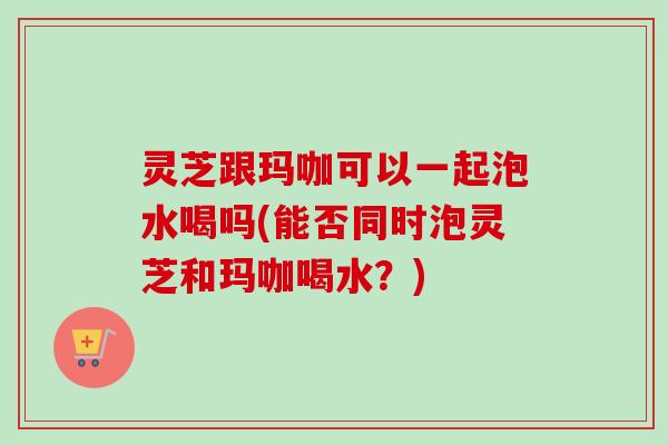 灵芝跟玛咖可以一起泡水喝吗(能否同时泡灵芝和玛咖喝水?)-第1张图片-卓越灵芝孢子粉 灵芝跟玛咖可以一起泡水喝吗(能否同时泡灵芝和玛咖喝水?)-第1张图片-卓越灵芝孢子粉