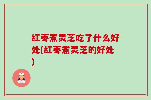 红枣煮灵芝吃了什么好处(红枣煮灵芝的好处)-第1张图片-卓越灵芝孢子粉