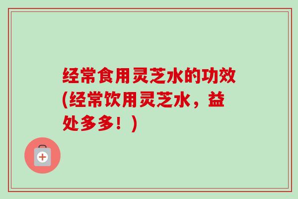 经常食用灵芝水的功效(经常饮用灵芝水,益处多多!)-第1张图片-卓越灵芝孢子粉 经常食用灵芝水的功效(经常饮用灵芝水,益处多多!)-第1张图片-卓越灵芝孢子粉