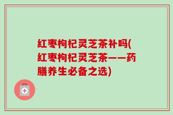 红枣枸杞灵芝茶补吗(红枣枸杞灵芝茶——药膳养生必备之选)-第1张图片-卓越灵芝孢子粉 红枣枸杞灵芝茶补吗(红枣枸杞灵芝茶——药膳养生必备之选)-第1张图片-卓越灵芝孢子粉