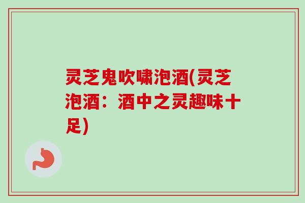 灵芝鬼吹啸泡酒(灵芝泡酒：酒中之灵趣味十足)-第1张图片-卓越灵芝孢子粉